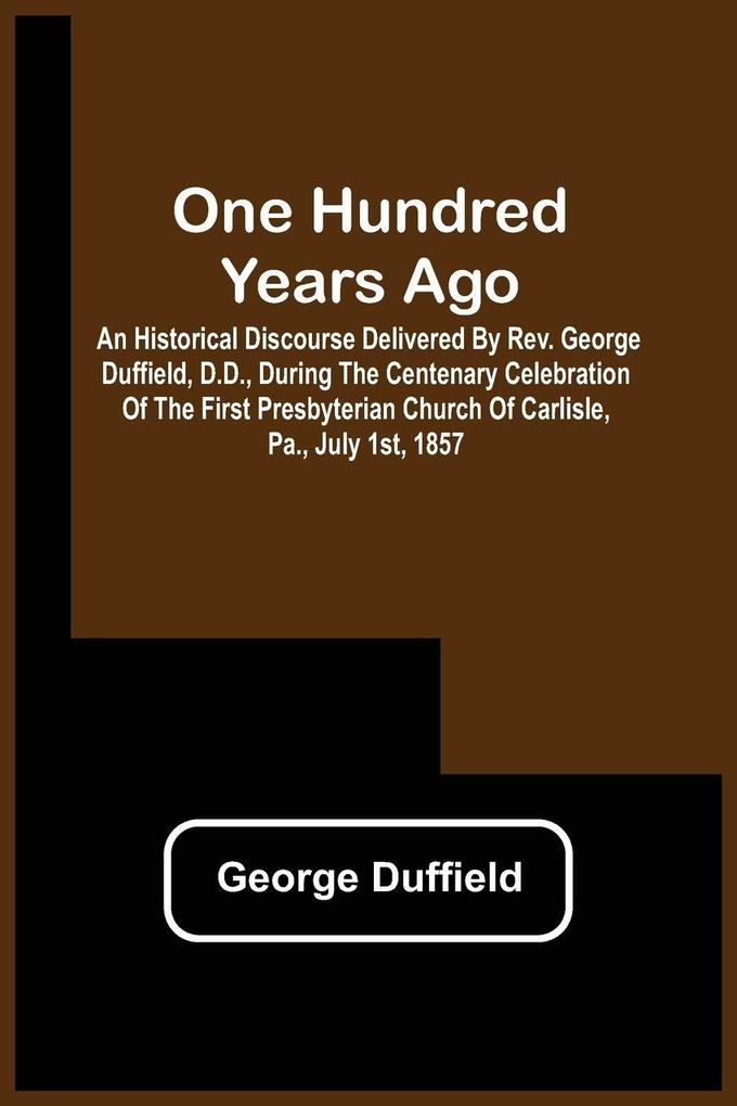 One Hundred Years Ago; An Historical Discourse Delivered By Rev. George Duffield D.D. During The Centenary Celebration Of The First Presbyterian Church Of Carlisle Pa. July 1St 1857