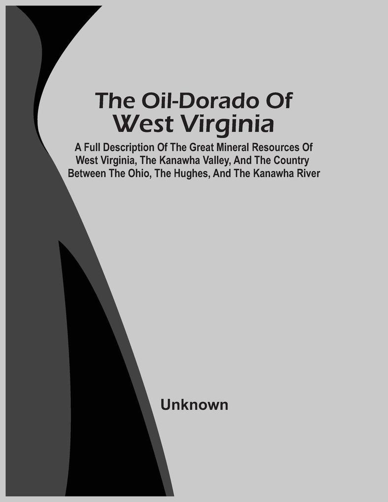 The Oil-Dorado Of West Virginia; A Full Description Of The Great Mineral Resources Of West Virginia The Kanawha Valley And The Country Between The Ohio The Hughes And The Kanawha River
