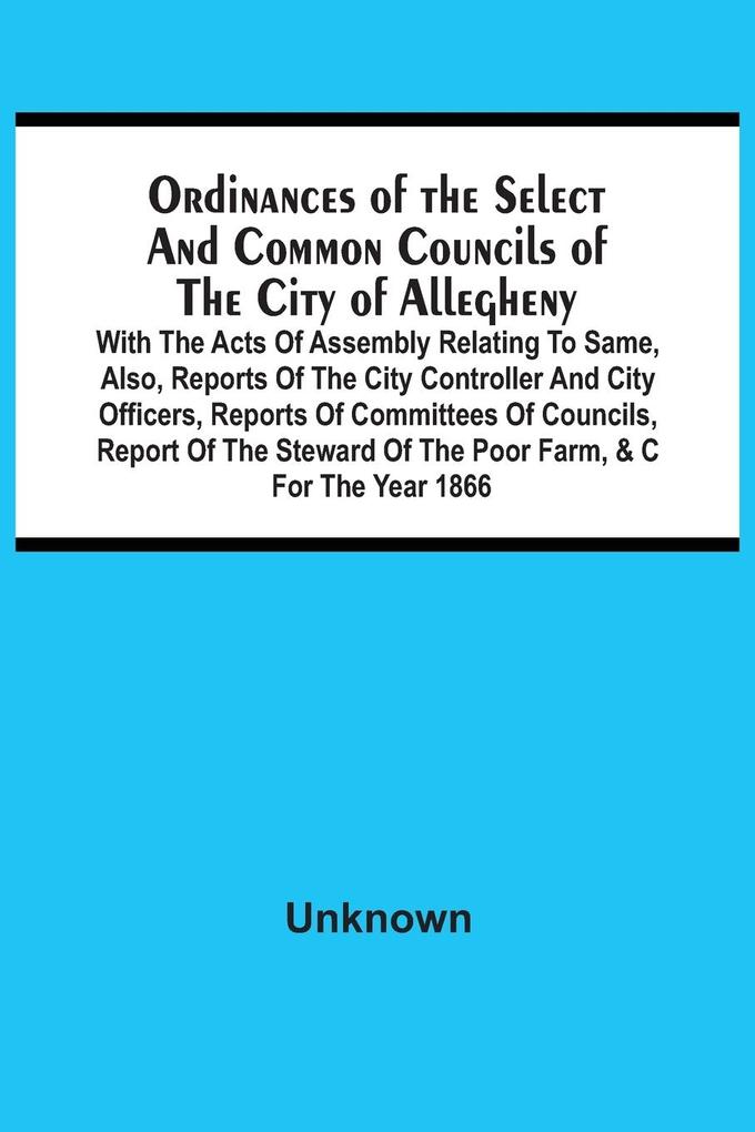 Ordinances Of The Select And Common Councils Of The City Of Allegheny With The Acts Of Assembly Relating To Same Also Reports Of The City Controller And City Officers Reports Of Committees Of Councils Report Of The Steward Of The Poor Farm &C For Th