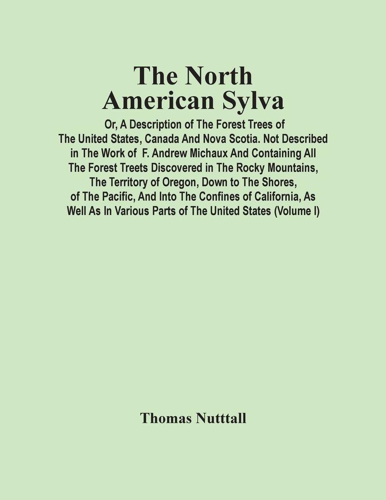 The North American Sylva; Or A Description Of The Forest Trees Of The United States Canada And Nova Scotia. Not Described In The Work Of F. Andrew Michaux And Containing All The Forest Treets Discovered In The Rocky Mountains The Territory Of Oregon D