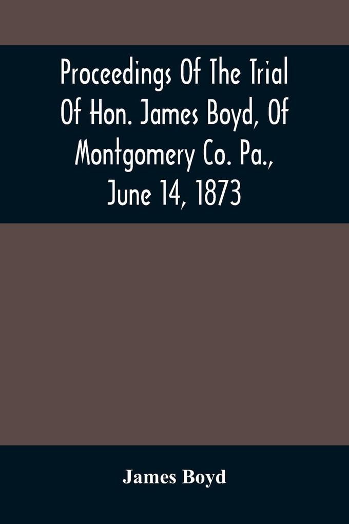 Proceedings Of The Trial Of Hon. James Boyd Of Montgomery Co. Pa. June 14 1873