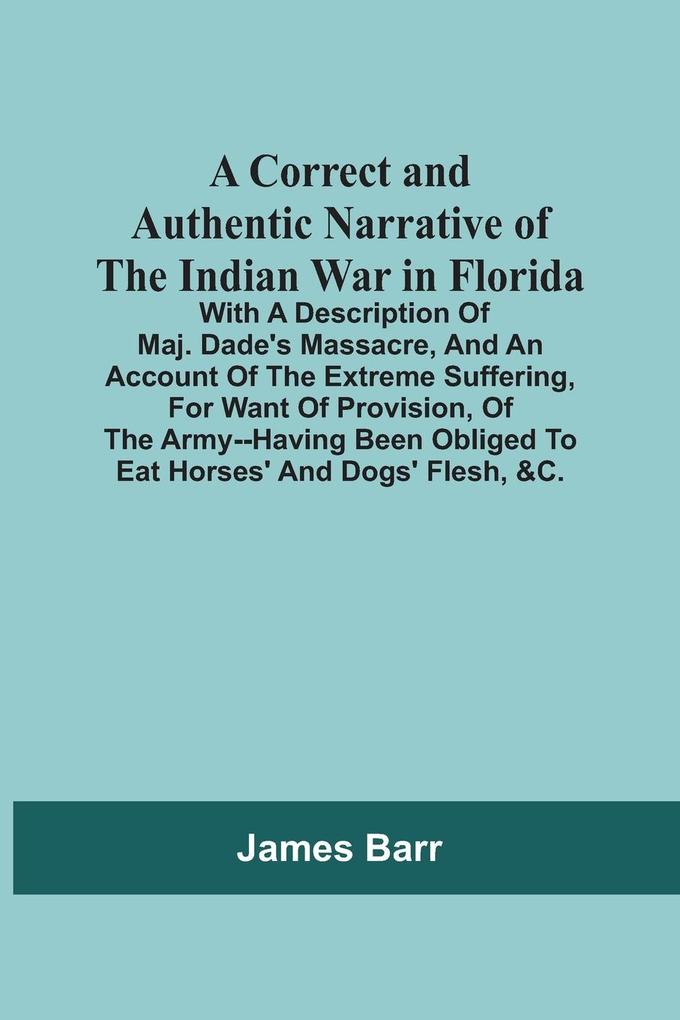 A Correct And Authentic Narrative Of The Indian War In Florida; With A Description Of Maj. Dade‘S Massacre And An Account Of The Extreme Suffering For Want Of Provision Of The Army--Having Been Obliged To Eat Horses‘ And Dogs‘ Flesh &C.
