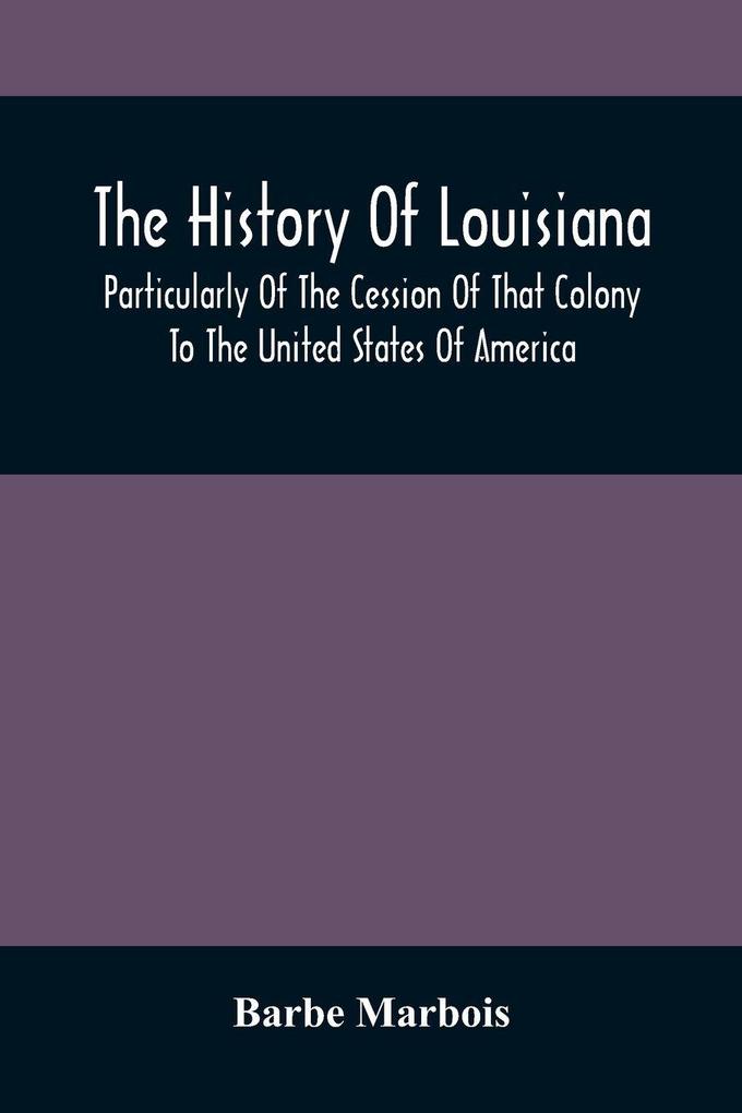 The History Of Louisiana Particularly Of The Cession Of That Colony To The United States Of America ; With An Introductory Essay On The Constitution And Government Of The United States