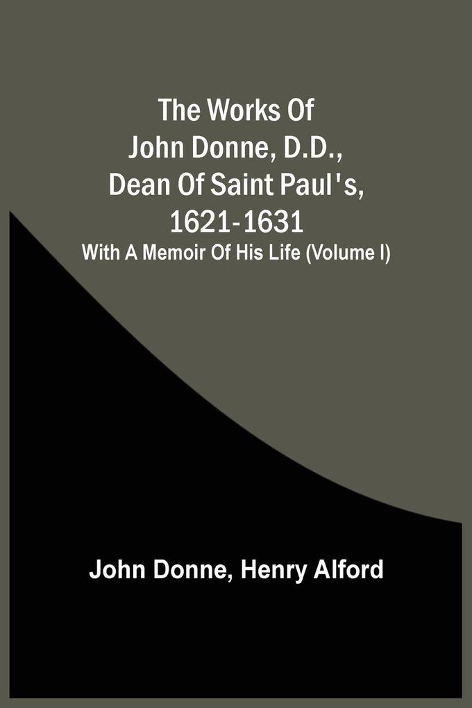 The Works Of John Donne D.D. Dean Of Saint Paul'S 1621-1631; With A Memoir Of His Life (Volume I)