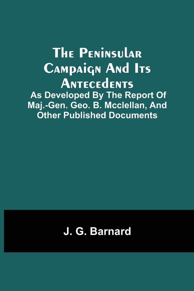 The Peninsular Campaign And Its Antecedents; As Developed By The Report Of Maj.-Gen. Geo. B. Mcclellan And Other Published Documents