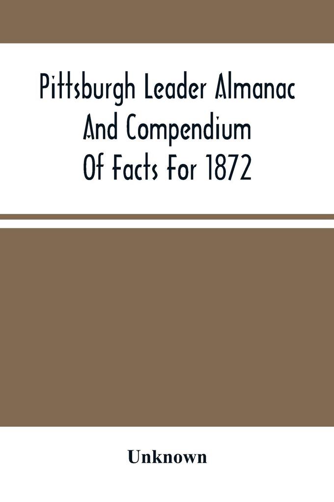 Pittsburgh Leader Almanac And Compendium Of Facts For 1872; Also Business Directory Containing Besides All Useful Information Given In An Ordinary Almanac The Principal Events