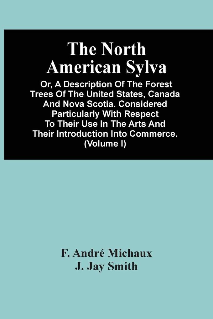 The North American Sylva; Or A Description Of The Forest Trees Of The United States Canada And Nova Scotia. Considered Particularly With Respect To Their Use In The Arts And Their Introduction Into Commerce. To Which Is Added A Description Of The Most U