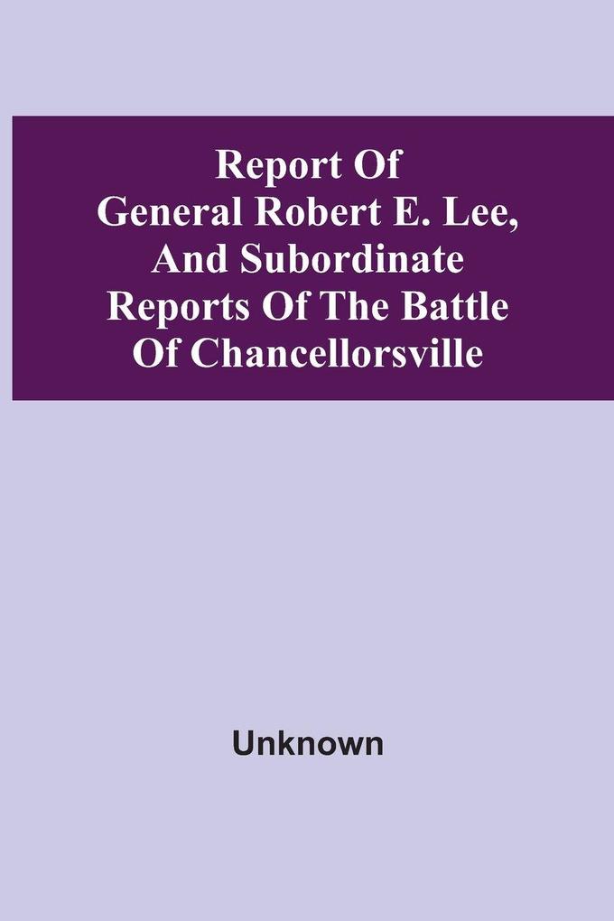 Report Of General Robert E. Lee And Subordinate Reports Of The Battle Of Chancellorsville