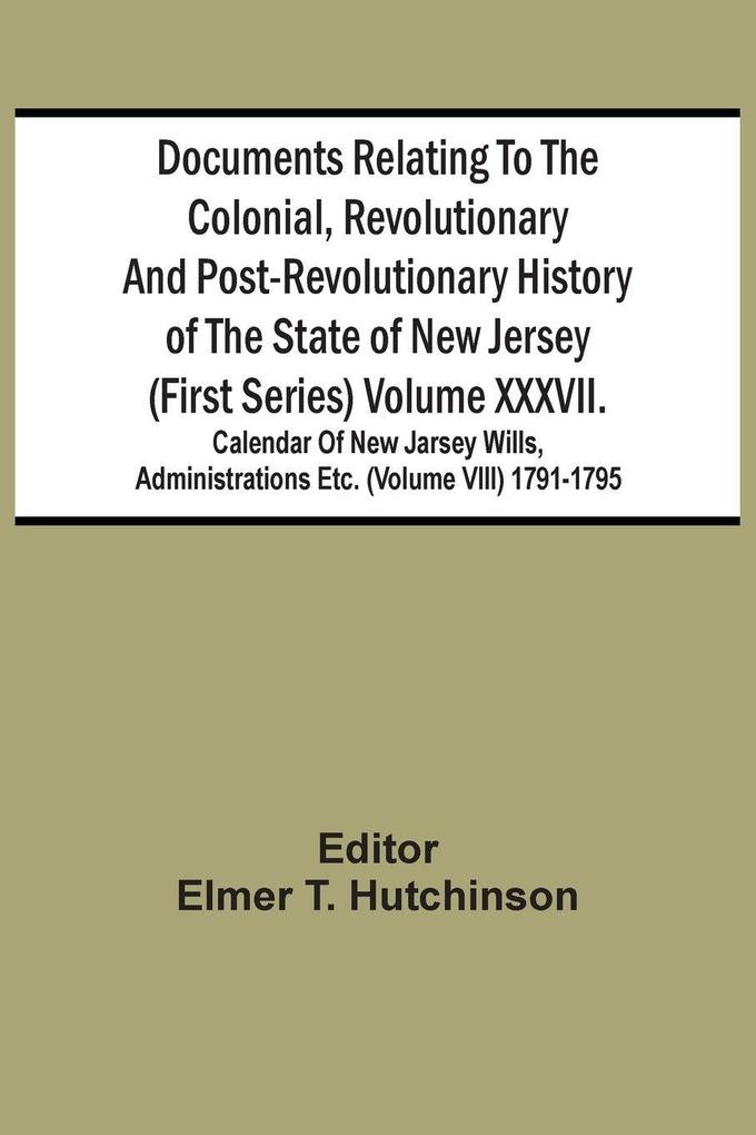 Documents Relating To The Colonial Revolutionary And Post-Revolutionary History Of The State Of New Jersey (First Series) Volume Xxxvii. Calendar Of New Jarsey Wills Administrations Etc. (Volume Viii) 1791-1795