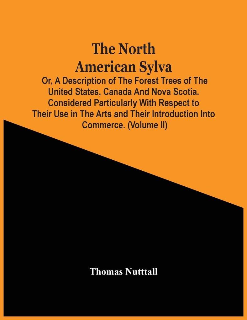 The North American Sylva; Or A Description Of The Forest Trees Of The United States Canada And Nova Scotia. Considered Particularly With Respect To Their Use In The Arts And Their Introduction Into Commerce. To Which Is Added A Description Of The Most U