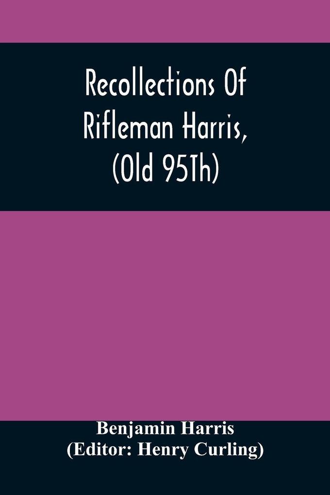 Recollections Of Rifleman Harris (Old 95Th) With Anecdotes Of His Officers And His Comrads