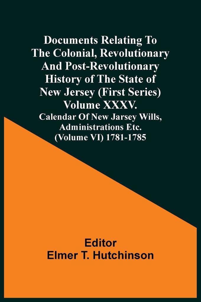 Documents Relating To The Colonial Revolutionary And Post-Revolutionary History Of The State Of New Jersey (First Series) Volume Xxxv. Calendar Of New Jarsey Wills Administrations Etc. (Volume Vi) 1781-1785