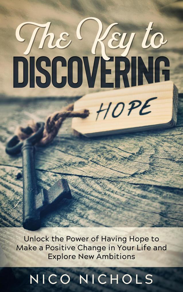 The Key to Discovering Hope: Unlock the Power of Having Hope to Make a Positive Change in Your Life and Explore New Ambitions