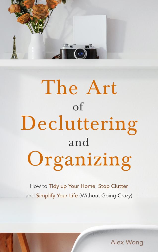 The Art of Decluttering and Organizing: How to Tidy Up your Home Stop Clutter and Simplify your Life (Without Going Crazy)