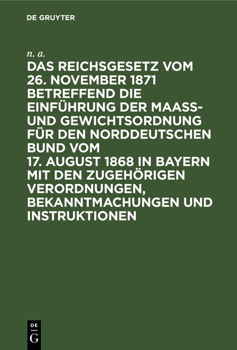 Das Reichsgesetz vom 26. November 1871 betreffend die Einführung der Maaß- und Gewichtsordnung für den Norddeutschen Bund vom 17. August 1868 in Bayern mit den zugehörigen Verordnungen Bekanntmachungen und Instruktionen