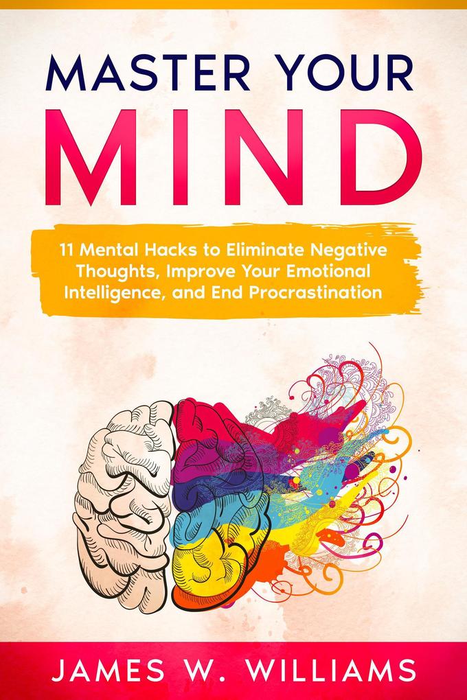 Master Your Mind: 11 Mental Hacks to Eliminate Negative Thoughts Improve Your Emotional Intelligence and End Procrastination