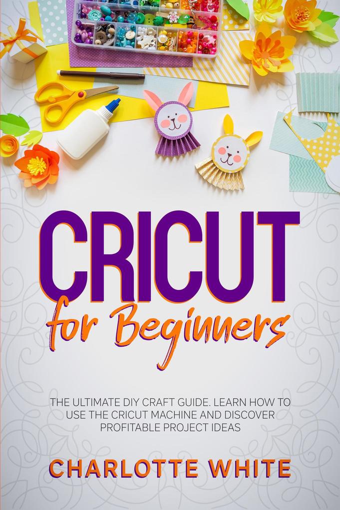 Cricut for Beginners: The Ultimate DIY Craft Guide. Learn How to Use the Cricut Machine and Discover Profitable Project Ideas.