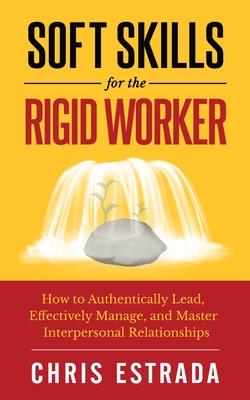Soft Skills For The Rigid Worker: How to Authentically Lead Effectively Manage and Master Interpersonal Relationships