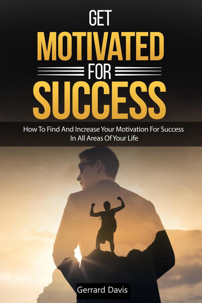 Get Motivated For Success : How To Find And Increase Your Motivation For Success In All Areas Of Your Life