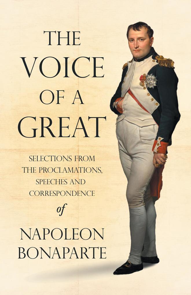 The Voice of a Great - Selections from the Proclamations Speeches and Correspondence of Napoleon Bonaparte