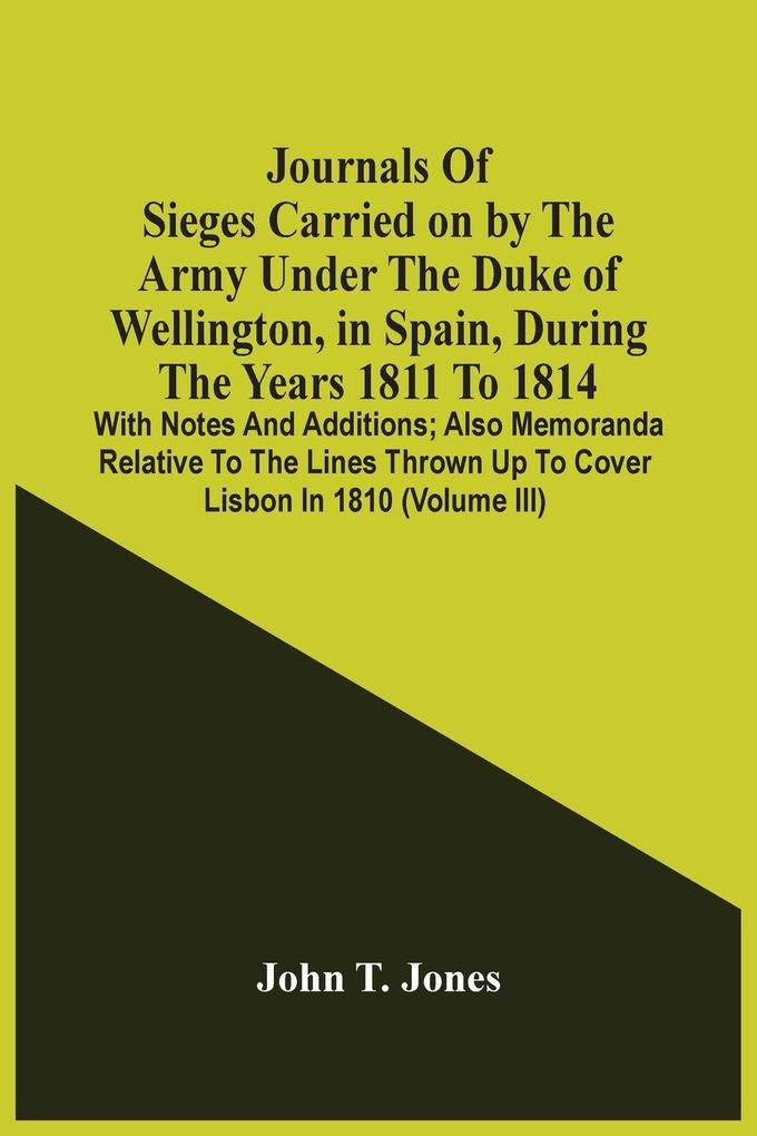 Journals Of Sieges Carried On By The Army Under The Duke Of Wellington In Spain During The Years 1811 To 1814