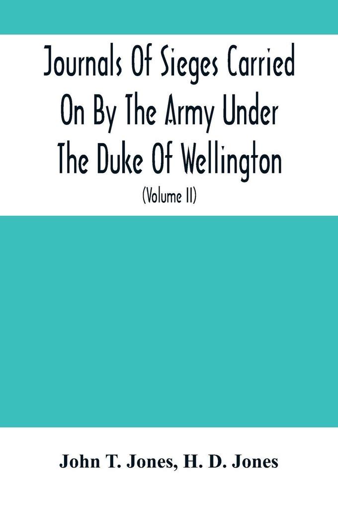Journals Of Sieges Carried On By The Army Under The Duke Of Wellington In Spain During The Years 1811 To 1814