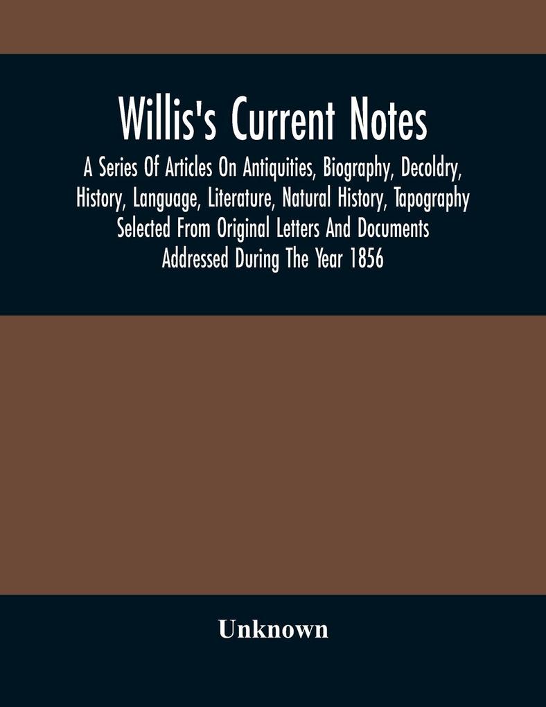 Willis‘S Current Notes; A Series Of Articles On Antiquities Biography Decoldry History Language Literature Natural History Tapography Selected From Original Letters And Documents Addressed During The Year 1856