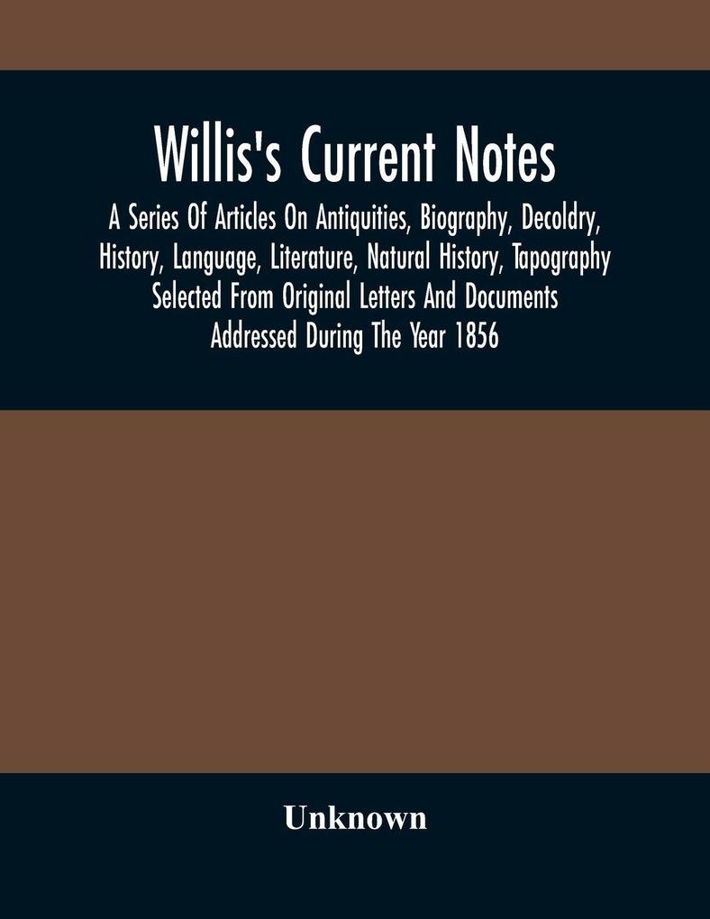 Willis'S Current Notes; A Series Of Articles On Antiquities Biography Decoldry History Language Literature Natural History Tapography Selected From Original Letters And Documents Addressed During The Year 1856