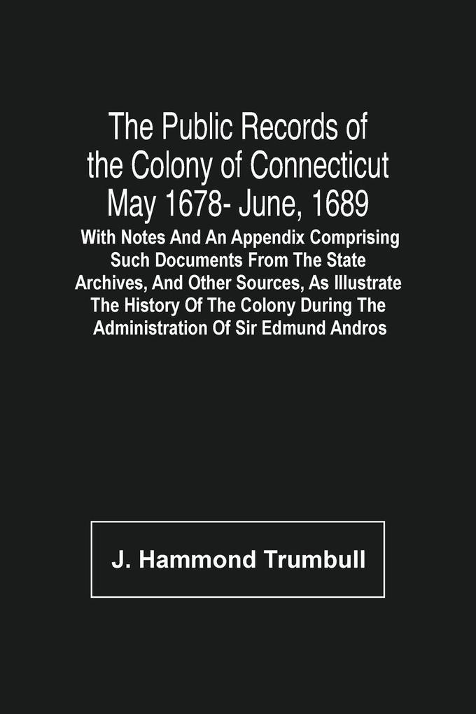 The Public Records Of The Colony Of Connecticut May 1678- June 1689; With Notes And An Appendix Comprising Such Documents From The State Archives And Other Sources As Illustrate The History Of The Colony During The Administration Of Sir Edmund Andros