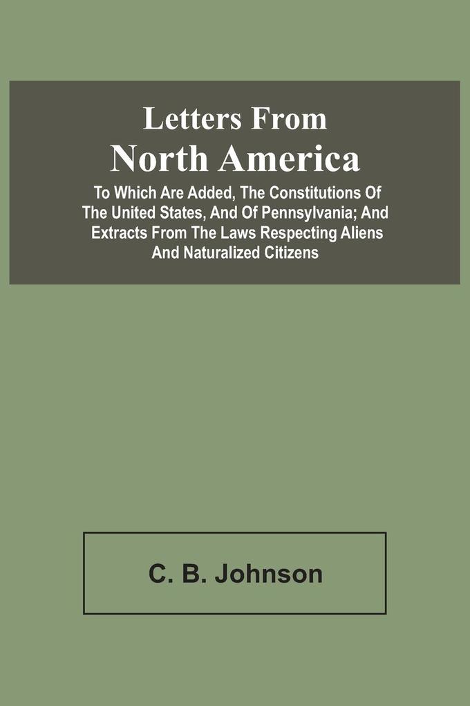 Letters From North America. To Which Are Added The Constitutions Of The United States And Of Pennsylvania; And Extracts From The Laws Respecting Aliens And Naturalized Citizens