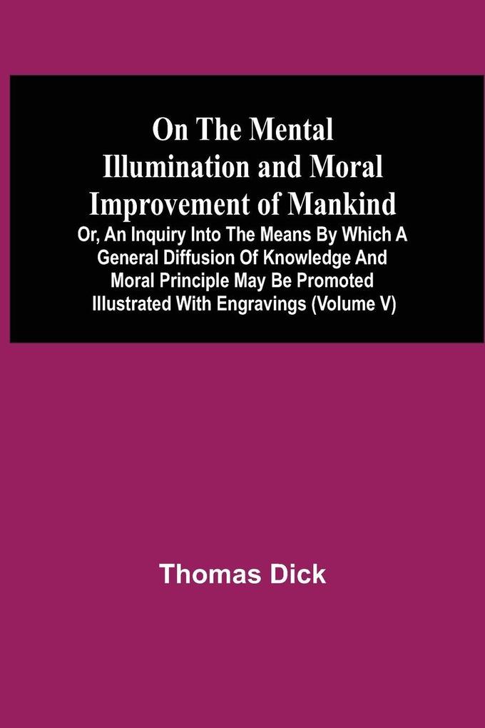 On The Mental Illumination And Moral Improvement Of Mankind Or An Inquiry Into The Means By Which A General Diffusion Of Knowledge And Moral Principle May Be Promoted ; Illustrated With Engravings (Volume V)