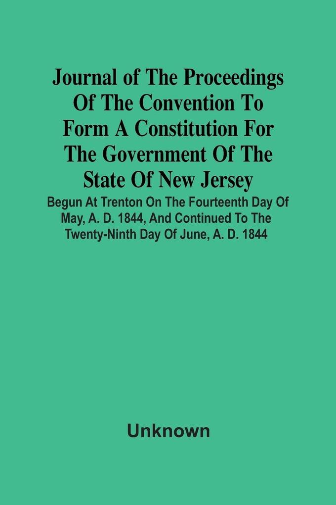 Journal Of The Proceedings Of The Convention To Form A Constitution For The Government Of The State Of New Jersey; Begun At Trenton On The Fourteenth Day Of May A. D. 1844 And Continued To The Twenty-Ninth Day Of June A. D. 1844