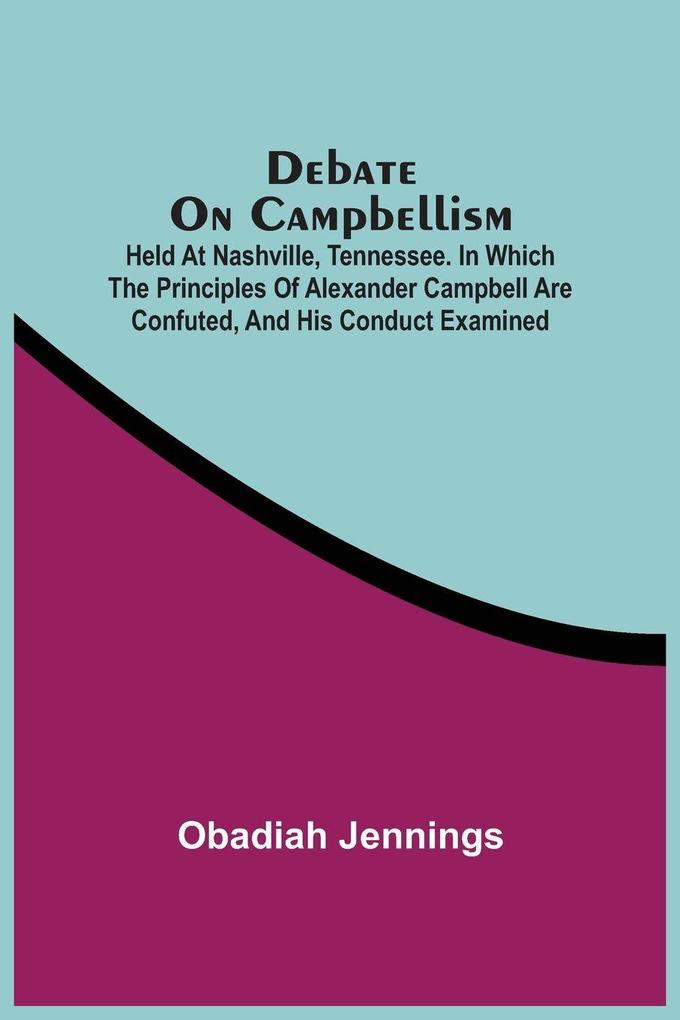 Debate On Campbellism; Held At Nashville Tennessee. In Which The Principles Of Alexander Campbell Are Confuted And His Conduct Examined