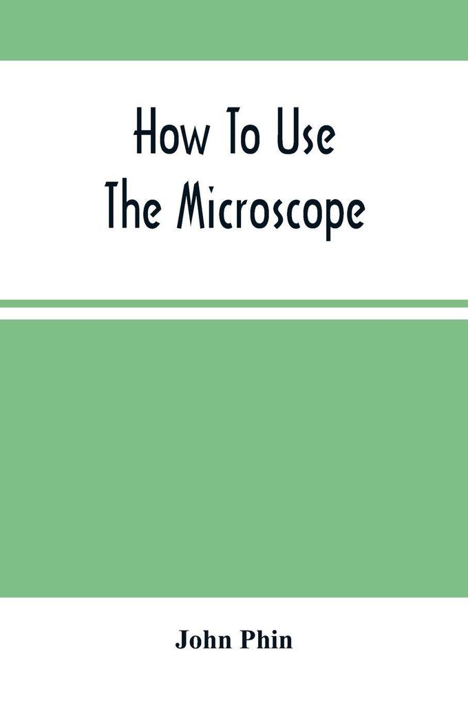 How To Use The Microscope; Being Practical Hints On The Selection And Use Of That Instrument Intended For Beginners
