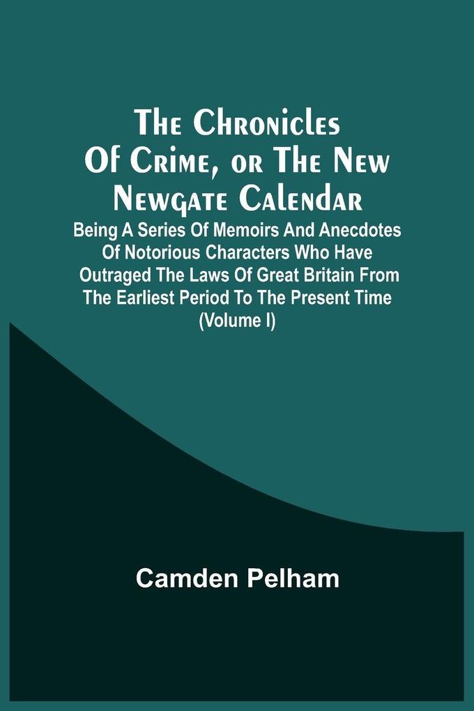 The Chronicles Of Crime Or The New Newgate Calendar. Being A Series Of Memoirs And Anecdotes Of Notorious Characters Who Have Outraged The Laws Of Great Britain From The Earliest Period To The Present Time (Volume I)