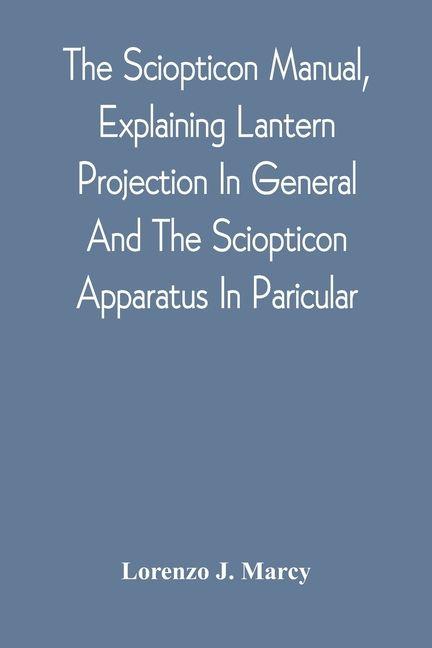 The Sciopticon Manual Explaining Lantern Projection In General And The Sciopticon Apparatus In Paricular; Including Magic Lantern Attachments Experiments Novelties Colored And Photo-Transparencies Mechanical Movements Etc.