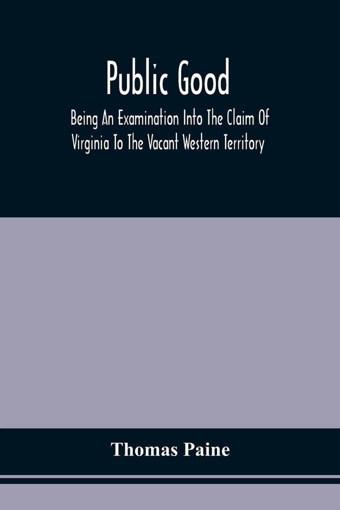 Public Good Being An Examination Into The Claim Of Virginia To The Vacant Western Territory And Of The Right Of The United States To The Same