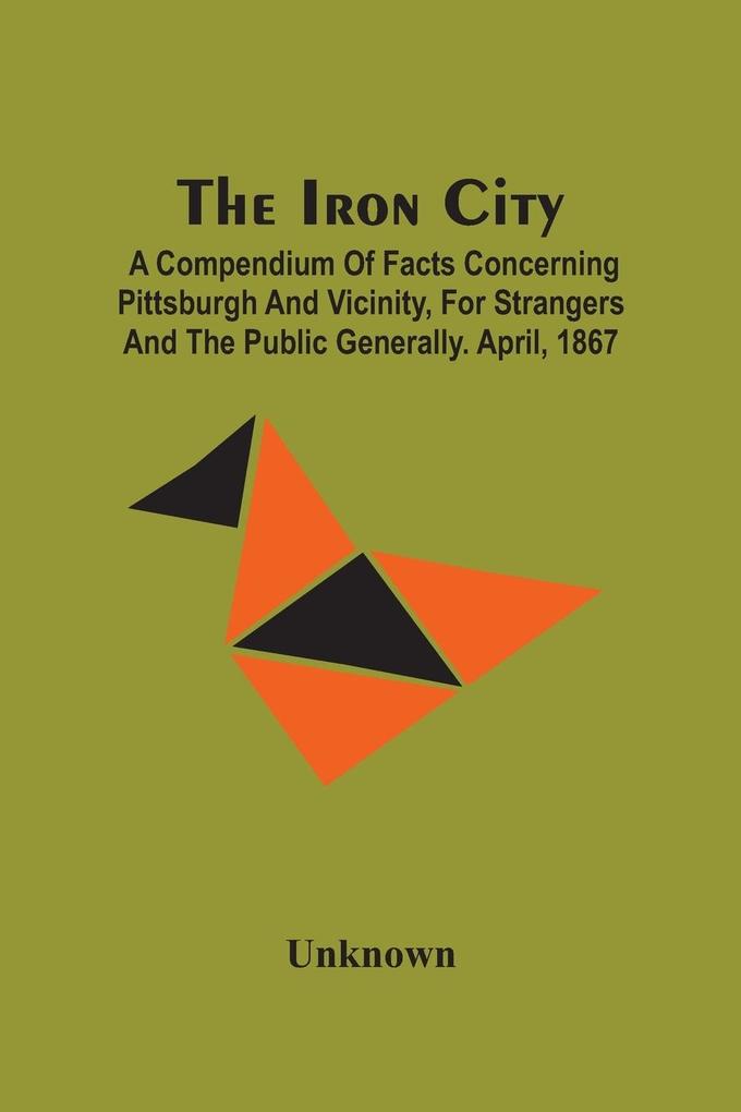 The Iron City; A Compendium Of Facts Concerning Pittsburgh And Vicinity For Strangers And The Public Generally. April 1867