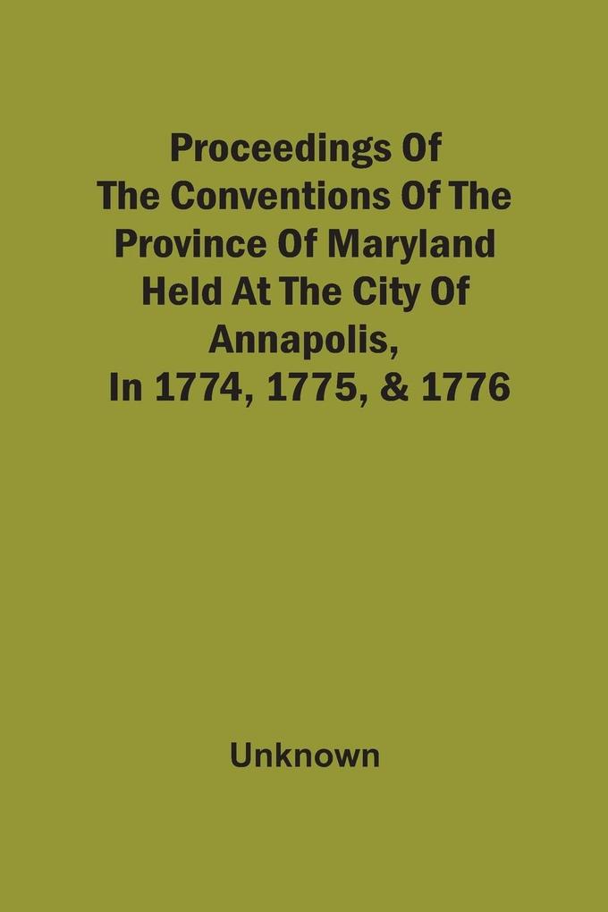 Proceedings Of The Conventions Of The Province Of Maryland Held At The City Of Annapolis In 1774 1775 & 1776