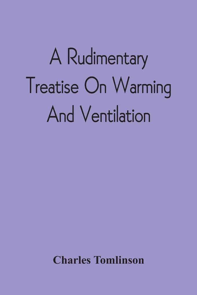 A Rudimentary Treatise On Warming And Ventilation; Being A Concise Exposition Of The General Principles Of The Art Of Warming And Ventilating Domestic And Public Buildings Mines Lighthouses Ships Etc