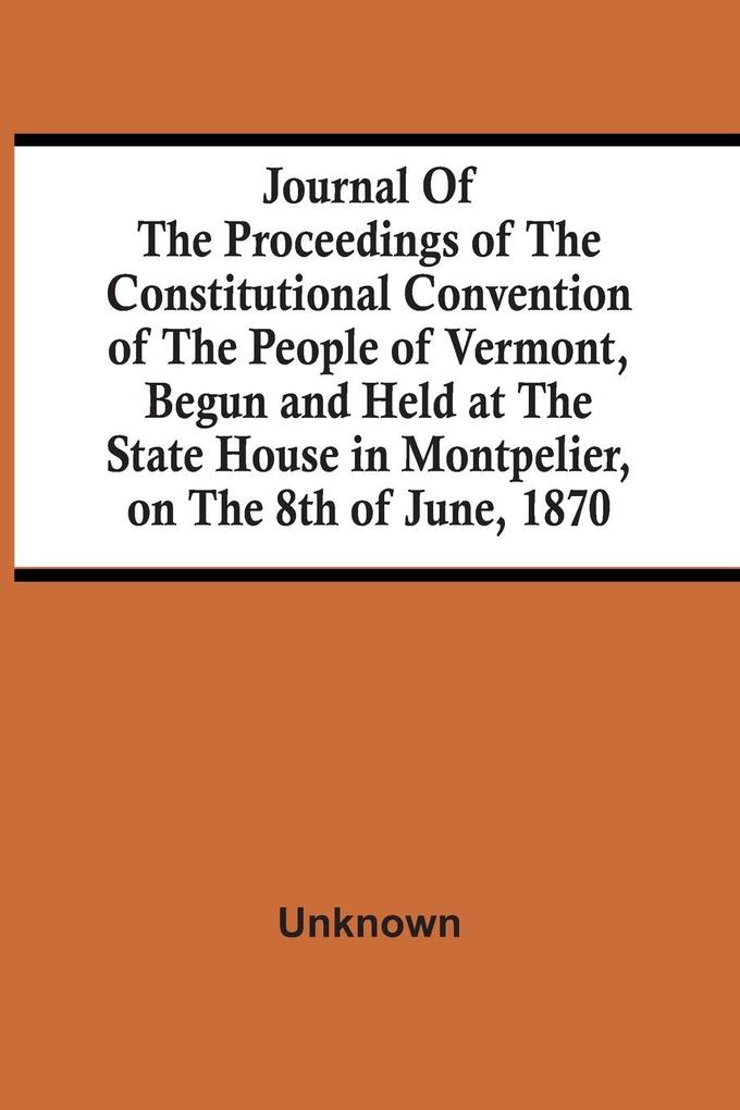 Journal Of The Proceedings Of The Constitutional Convention Of The People Of Vermont Begun And Held At The State House In Montpelier On The 8Th Of June 1870