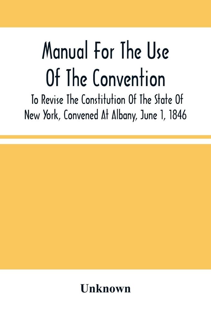 Manual For The Use Of The Convention To Revise The Constitution Of The State Of New York Convened At Albany June 1 1846. Prepared Pursuant To Order Of The Convention By The Secretaries Under Supervision Of A Select Committee