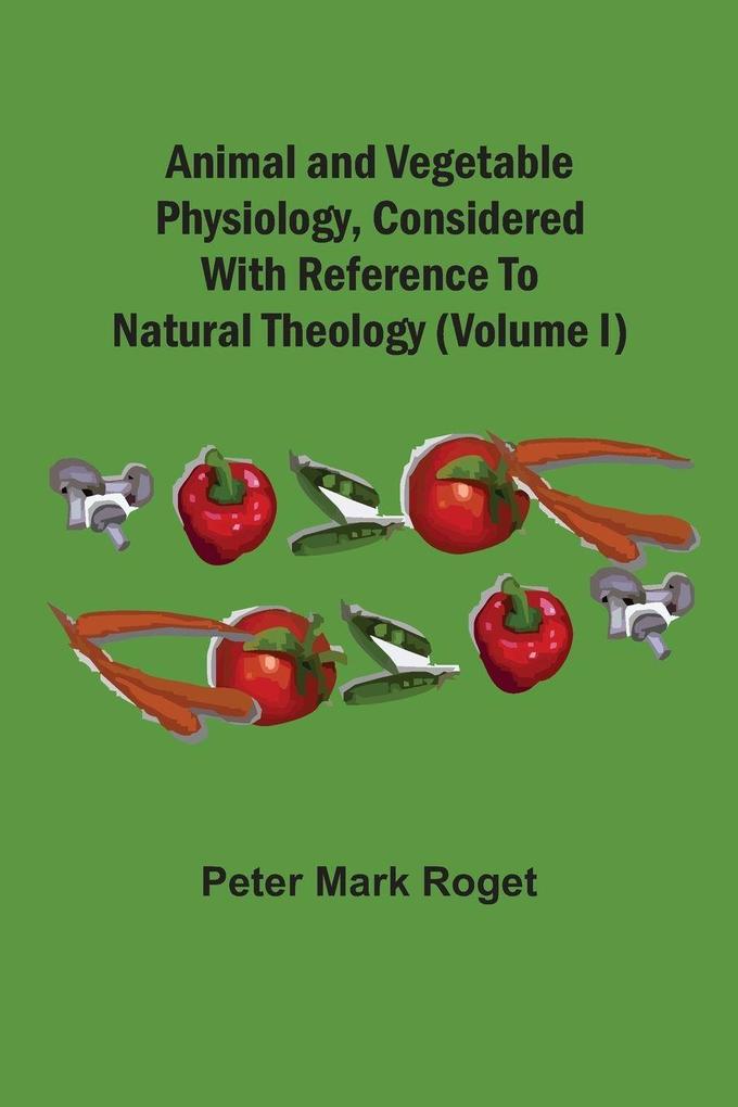 Animal And Vegetable Physiology Considered With Reference To Natural Theology (Volume I)