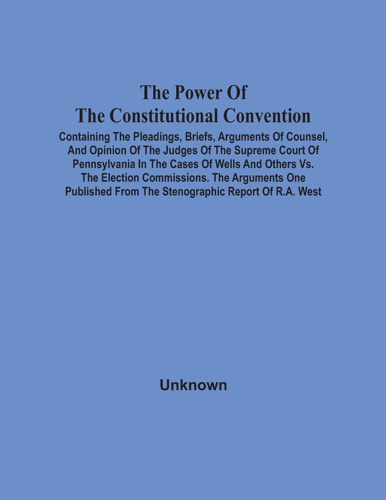 The Power Of The Constitutional Convention Containing The Pleadings Briefs Arguments Of Counsel And Opinion Of The Judges Of The Supreme Court Of Pennsylvania In The Cases Of Wells And Others Vs. The Election Commissions. The Arguments One Published F