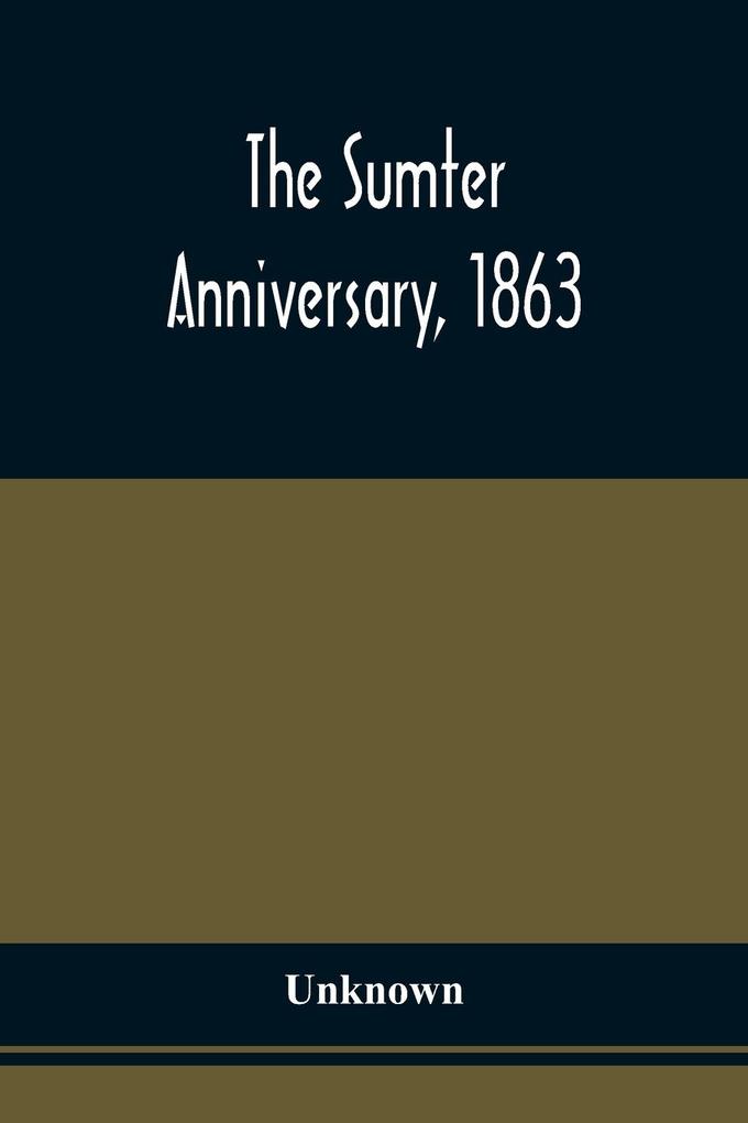 The Sumter Anniversary 1863; Opinions Of Loyalists Concerning The Great Questions Of The Times; Expressed In The Speeches And Letters From Prominent Citizens Of All Sections And Parties On Occasion Of The Inauguration Of The Loyal National League In Ma