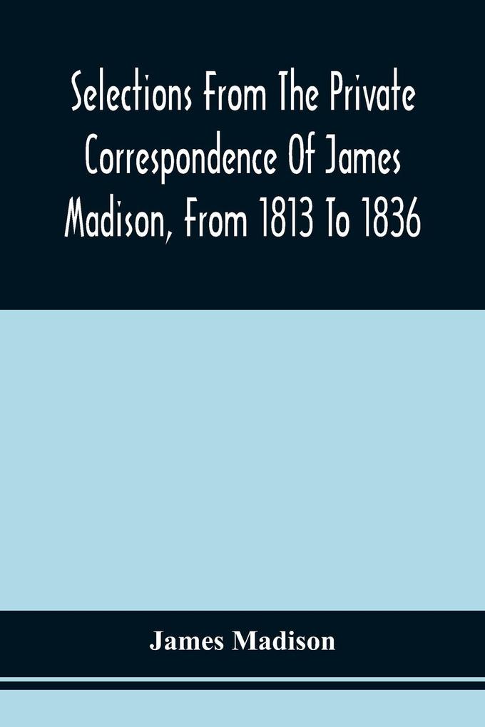 Selections From The Private Correspondence Of James Madison From 1813 To 1836