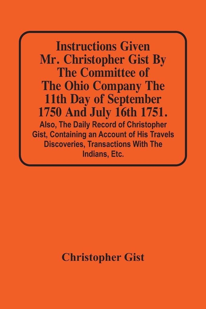 Instructions Given Mr. Christopher Gist By The Committee Of The Ohio Company The 11Th Day Of September 1750 And July 16Th 1751. Also The Daily Record Of Christopher Gist Containing An Account Of His Travels Discoveries Transactions With The Indians Et
