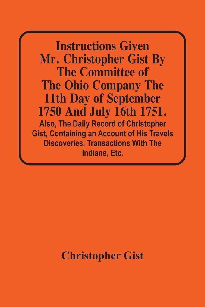 Instructions Given Mr. Christopher Gist By The Committee Of The Ohio Company The 11Th Day Of September 1750 And July 16Th 1751. Also The Daily Record Of Christopher Gist Containing An Account Of His Travels Discoveries Transactions With The Indians Et