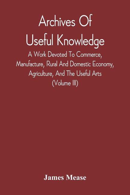 Archives Of Useful Knowledge; A Work Devoted To Commerce Manufacture Rural And Domestic Economy Agriculture And The Useful Arts (Volume Iii)