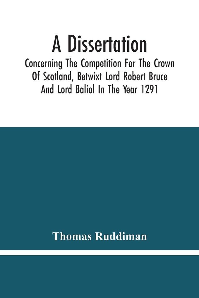 A Dissertation; Concerning The Competition For The Crown Of Scotland Betwixt Lord Robert Bruce And Lord Baliol In The Year 1291; Wherein Is Proved That By The Laws Of God And Of Nature By The Civil Feudal Laws And Particularly By The Fundamental Law A